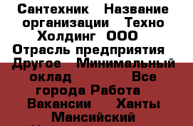 Сантехник › Название организации ­ Техно-Холдинг, ООО › Отрасль предприятия ­ Другое › Минимальный оклад ­ 40 000 - Все города Работа » Вакансии   . Ханты-Мансийский,Нижневартовск г.